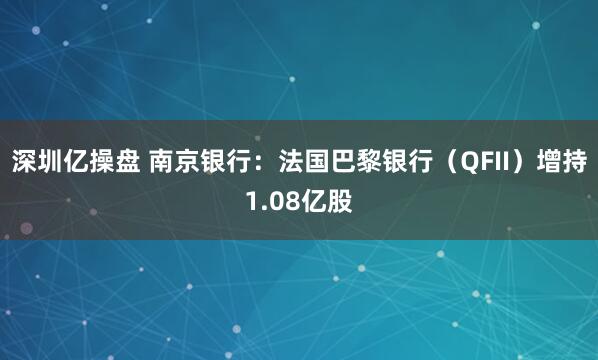深圳亿操盘 南京银行：法国巴黎银行（QFII）增持1.08亿股