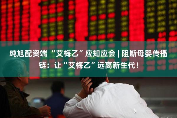 纯旭配资端 “艾梅乙”应知应会 | 阻断母婴传播链：让“艾梅乙”远离新生代！