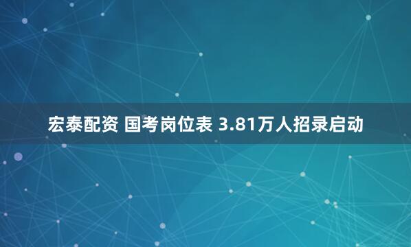 宏泰配资 国考岗位表 3.81万人招录启动