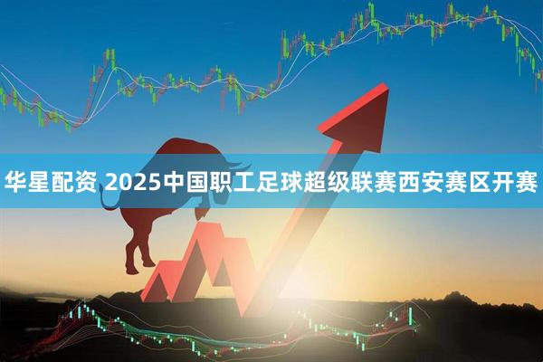 华星配资 2025中国职工足球超级联赛西安赛区开赛