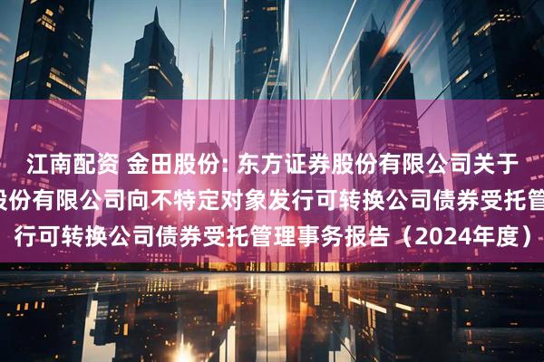 江南配资 金田股份: 东方证券股份有限公司关于宁波金田铜业（集团）股份有限公司向不特定对象发行可转换公司债券受托管理事务报告（2024年度）