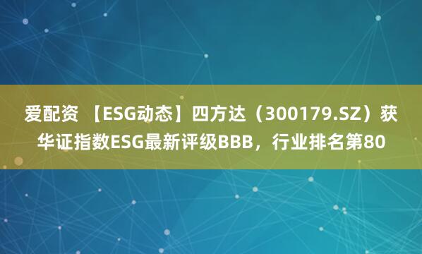爱配资 【ESG动态】四方达（300179.SZ）获华证指数ESG最新评级BBB，行业排名第80