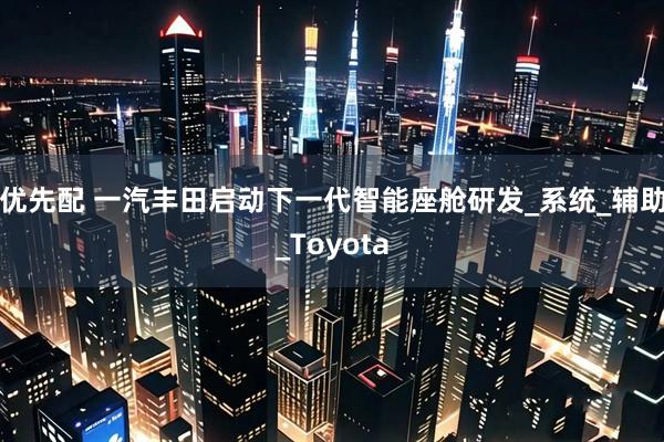 优先配 一汽丰田启动下一代智能座舱研发_系统_辅助_Toyota