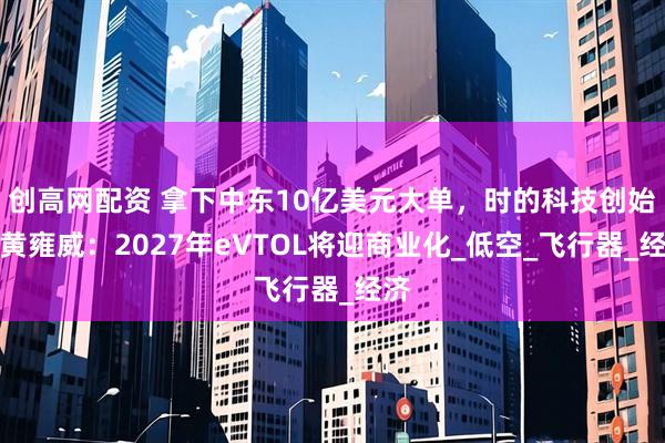 创高网配资 拿下中东10亿美元大单，时的科技创始人黄雍威：2027年eVTOL将迎商业化_低空_飞行器_经济