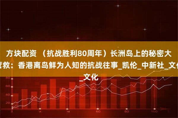 方块配资 （抗战胜利80周年）长洲岛上的秘密大营救：香港离岛鲜为人知的抗战往事_凯伦_中新社_文化